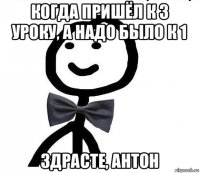 когда пришёл к 3 уроку, а надо было к 1 здрасте, антон