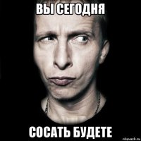 вы сегодня сосать будете