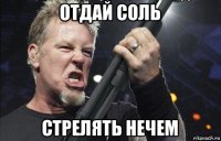 отдай соль стрелять нечем