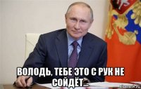  володь, тебе это с рук не сойдёт...