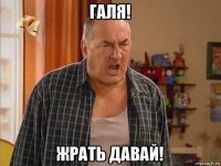 галя! жрать давай!