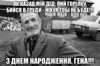 як казав мій дід: пий горілку, бийся в груди - ніхуя тобі не буде!!! з днем народження, гена!!!