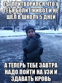 ты притворился что у тебя болит живот и не шёл в школу 5 дней а теперь тебе завтра надо пойти на узи и здавать кровь