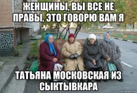 женщины, вы все не правы, это говорю вам я татьяна московская из сыктывкара