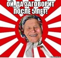 ой, да заговорит после 5 лет! 