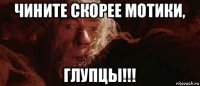 чините скорее мотики, глупцы!!!