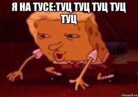 я на тусе:туц туц туц туц туц 