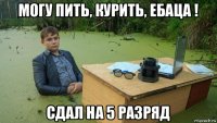 могу пить, курить, ебаца ! сдал на 5 разряд