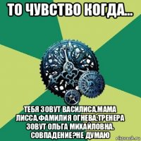 то чувство когда... тебя зовут василиса,мама лисса,фамилия огнева,тренера зовут ольга михайловна. совпадение?не думаю