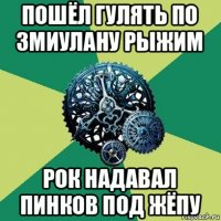 пошёл гулять по змиулану рыжим рок надавал пинков под жёпу