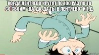 когда лентяево крутят по 100 раз по тв со своим "да, да, да ты в лентяево" и т.д. 