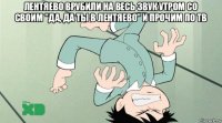 лентяево врубили на весь звук утром со своим "да, да ты в лентяево" и прочим по тв 