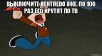 выключите лентяево уже, по 100 раз его крутят по тв 