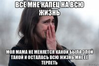 всё мне капец на всю жизнь моя мама не меняется какой была злой такой и осталась всю жизнь мне её терпеть