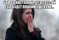 боюсь настолько, что 2022-ой год будет плохим ещё хуже... 