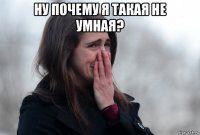 ну почему я такая не умная? 