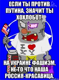 если ты против путина, значит ты хохлобот. на украине фашизм, не то что наша россия-красавица.