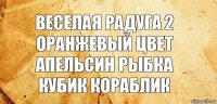 веселая радуга 2 оранжевый цвет
апельсин рыбка кубик кораблик