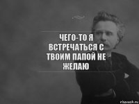 Чего-то я встречаться с твоим папой не желаю