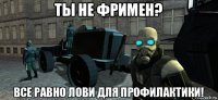 ты не фримен? все равно лови для профилактики!