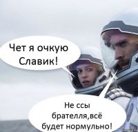 Чет я очкую Славик! Не ссы брателля,всё будет нормульно!