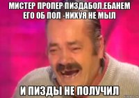 мистер пропер пиздабол,ебанем его об пол -нихуя не мыл и пизды не получил