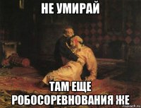 не умирай там еще робосоревнования же