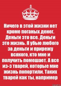 Ничего в этой жизни нет кроме поганых денег. Деньги это все. Деньги это жизнь. Я убью любого за деньги и прирежу всякого, кто мне и получить помешает. А все из-з тварей, которые мне жизнь попортили. Таких тварей как ты, например