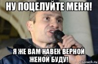 ну поцелуйте меня! я же вам навек верной женой буду!