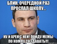 блин, очередной раз проспал школу... ну и хрен с ней! пойду мемы по компу создавать!!!