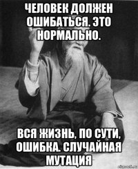 человек должен ошибаться. это нормально. вся жизнь, по сути, ошибка. случайная мутация