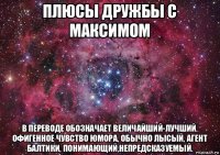 плюсы дружбы с максимом в переводе обозначает величайший-лучший. офигенное чувство юмора, обычно лысый, агент балтики, понимающий,непредсказуемый.