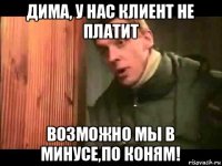 дима, у нас клиент не платит возможно мы в минусе,по коням!