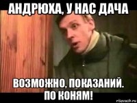 андрюха, у нас дача возможно, показаний. по коням!