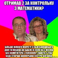 отримав 2 за контрольну з математики? більше ніякого моря !!! з сьогоднішнього дня ти поїдеш до бабусі в село на 3 місяці без комп'ютера і телефону, і навіть у тебе буде старша двоюрідна сестра-циганка