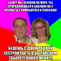 сын!!! мы уезжаем на море, ты отправляешься к бабушке на 3 месяца без компьютера и телефона! будешь с двоюродной сестрой ехать в цыганском таборе!!! понял меня!!!