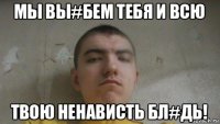 мы вы#бем тебя и всю твою ненависть бл#дь!