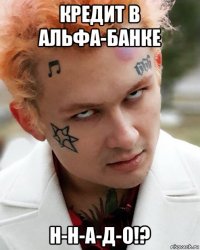 кредит в альфа-банке н-н-а-д-о!?