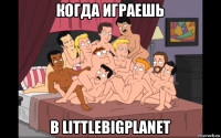 когда играешь в littlebigplanet