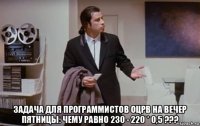  задача для программистов оцрв на вечер пятницы: чему равно 230 - 220 * 0,5 ???