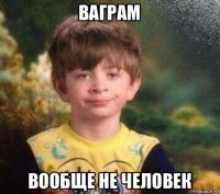 ваграм вообще не человек