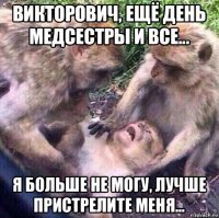 викторович, ещё день медсестры и все... я больше не могу, лучше пристрелите меня...