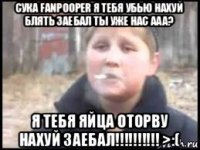 сука fanpooper я тебя убью нахуй блять заебал ты уже нас ааа? я тебя яйца оторву нахуй заебал!!!!!!!!!! >:(