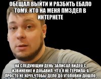 обещал выйти и разбить ебало тому, кто на меня пмздел в интернете на следующий день записал видео с извинение и добавил, что я не терпила, а просто не хочу чтобы дело до уголовки дошло