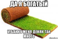 да я богатый уебакк у меня деняк так много