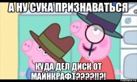 а ну сука признаваться куда дел диск от майнкрафт????!!?!