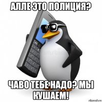 алле это полиция? чаво тебе надо? мы кушаем!