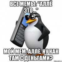 все мемы: "аллё это..." мой мем: аллё, ну как там с деньгами?