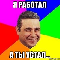 я работал а ты устал...