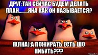 друг:так сейчас будем делать план........яна как он называется? я(яна):а пожирать есть шо нибуть???